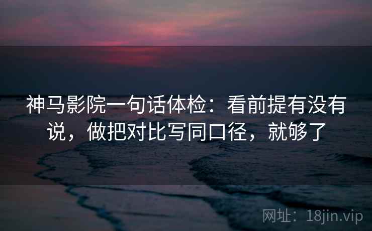 神马影院一句话体检：看前提有没有说，做把对比写同口径，就够了