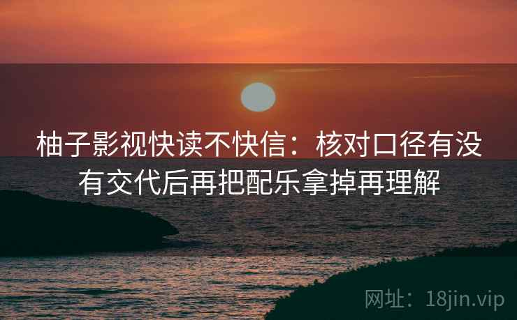 柚子影视快读不快信:核对口径有没有交代后再把配乐拿掉再理解 柚子影视快读不快信:核对口径有没有交代后再把配乐拿掉再理解