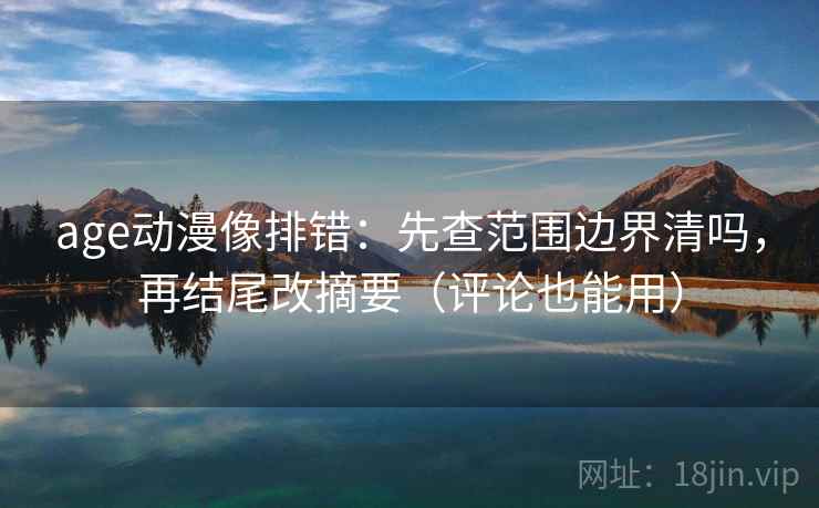 age动漫像排错：先查范围边界清吗，再结尾改摘要（评论也能用）