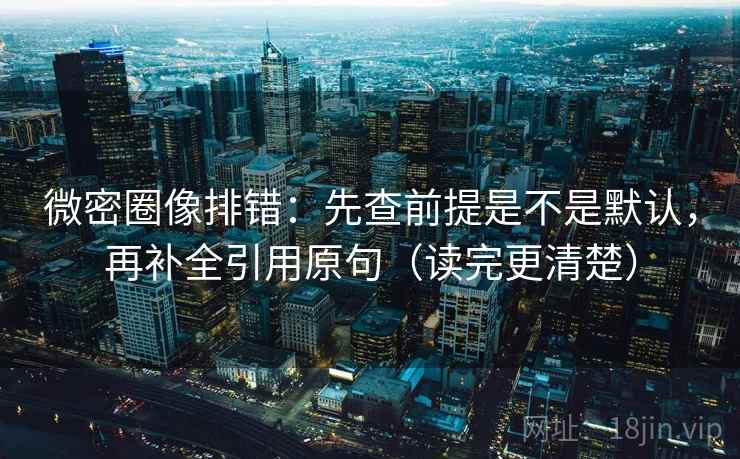 微密圈像排错：先查前提是不是默认，再补全引用原句（读完更清楚）