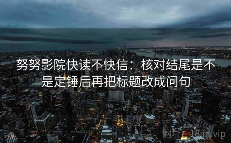 努努影院快读不快信:核对结尾是不是定锤后再把标题改成问句 努努影院快读不快信:核对结尾是不是定锤后再把标题改成问句