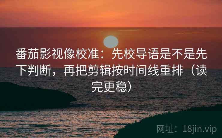 番茄影视像校准：先校导语是不是先下判断，再把剪辑按时间线重排（读完更稳）
