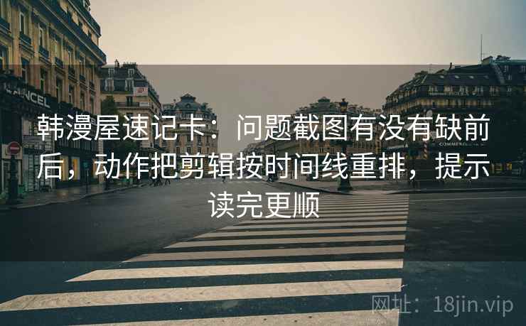 韩漫屋速记卡：问题截图有没有缺前后，动作把剪辑按时间线重排，提示读完更顺
