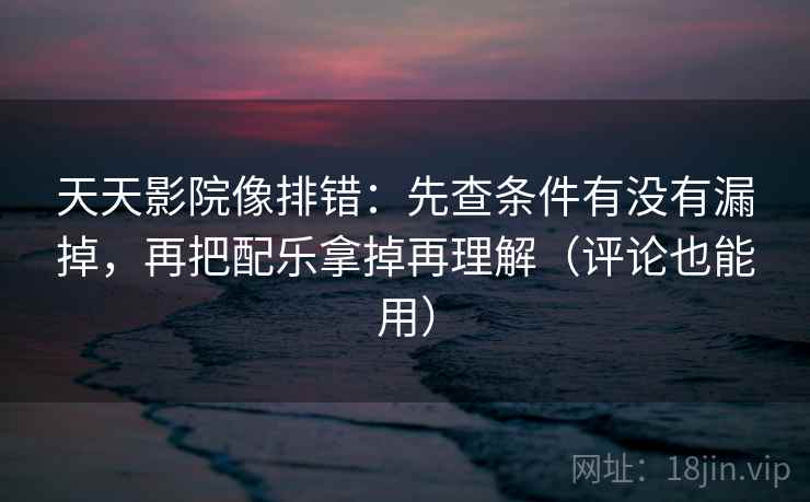 天天影院像排错：先查条件有没有漏掉，再把配乐拿掉再理解（评论也能用）