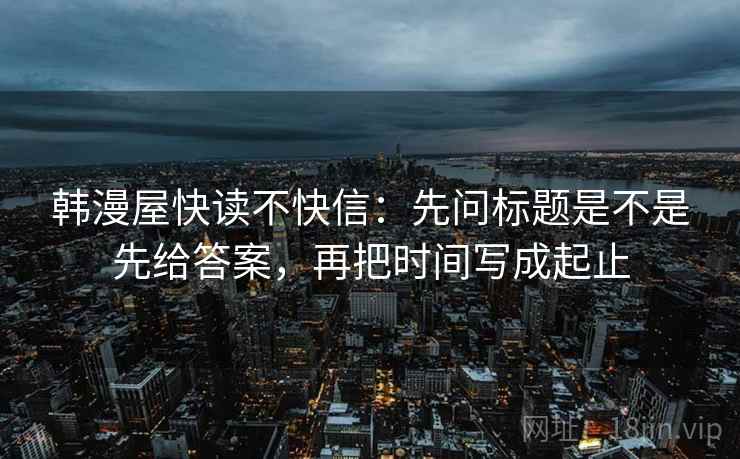 韩漫屋快读不快信:先问标题是不是先给答案,再把时间写成起止 韩漫屋快读不快信:先问标题是不是先给答案,再把时间写成起止