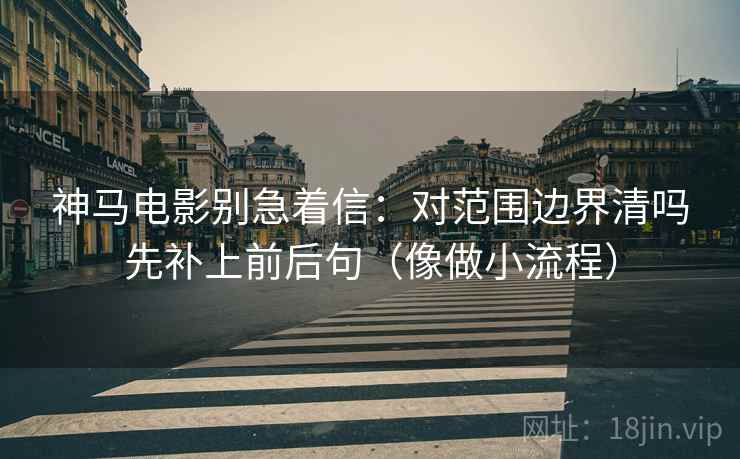 神马电影别急着信：对范围边界清吗先补上前后句（像做小流程）