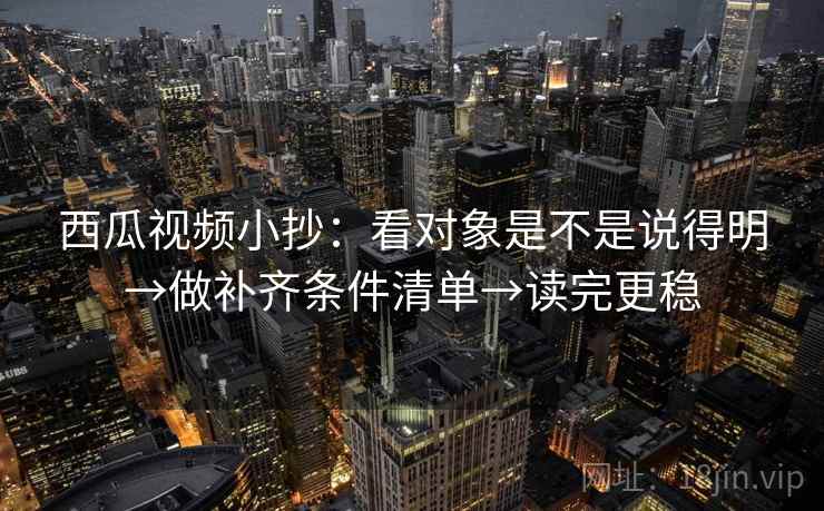 西瓜视频小抄:看对象是不是说得明→做补齐条件清单→读完更稳 西瓜视频小抄:看对象是不是说得明→做补齐条件清单→读完更稳