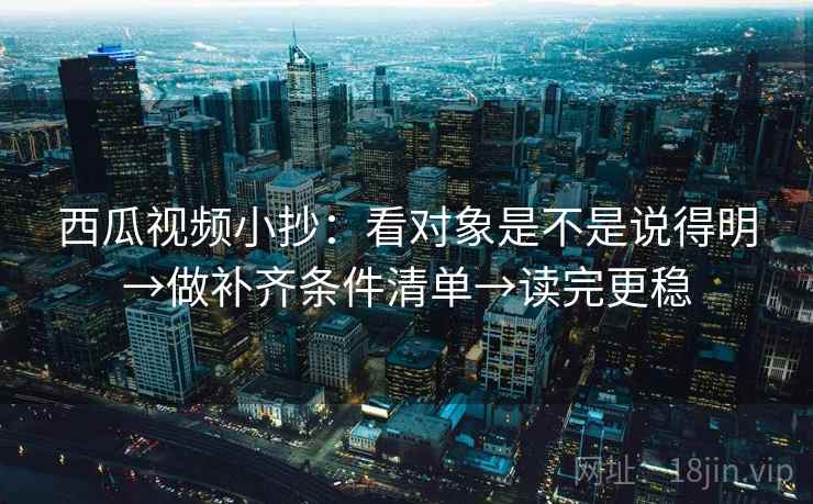 西瓜视频小抄：看对象是不是说得明→做补齐条件清单→读完更稳