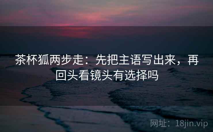 茶杯狐两步走：先把主语写出来，再回头看镜头有选择吗