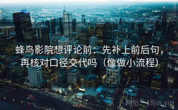 蜂鸟影院想评论前：先补上前后句，再核对口径交代吗（像做小流程）